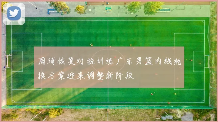 周琦恢复对抗训练广东男篮内线轮换方案迎来调整新阶段